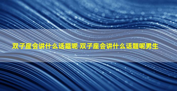 双子座会讲什么话题呢 双子座会讲什么话题呢男生